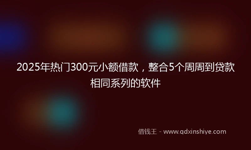 2025年热门300元小额借款，整合5个周周到贷款相同系列的软件