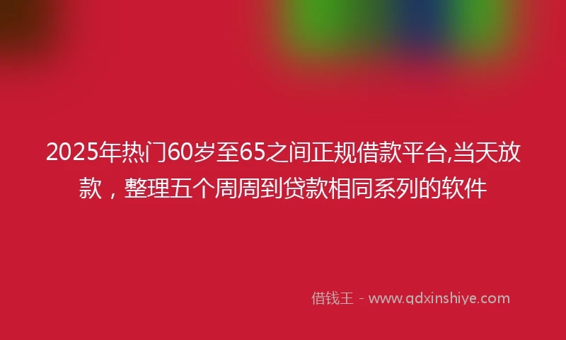 2025年热门60岁至65之间正规借款平台,当天放款，整理五个周周到贷款相同系列的软件