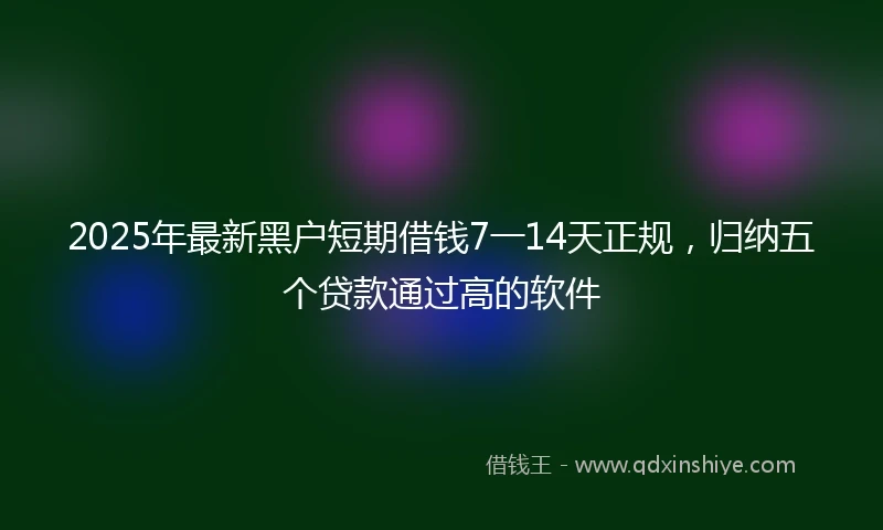2025年最新黑户短期借钱7一14天正规，归纳五个贷款通过高的软件