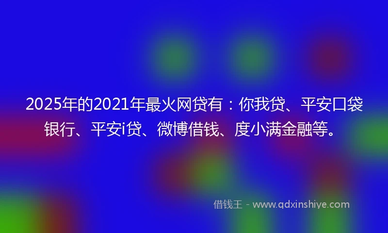 2025年的2021年最火网贷有：你我贷、平安口袋银行、平安i贷、微博借钱、度小满金融等。