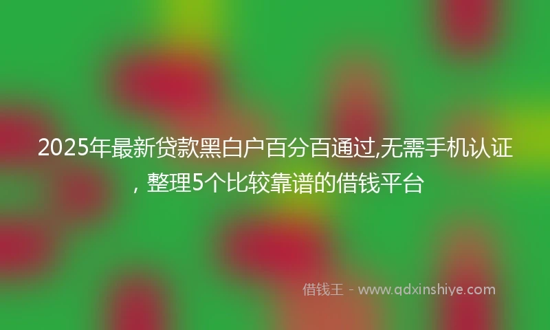 2025年最新贷款黑白户百分百通过,无需手机认证，整理5个比较靠谱的借钱平台