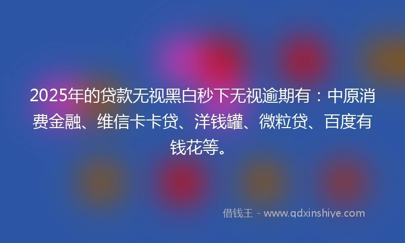 2025年的贷款无视黑白秒下无视逾期有：中原消费金融、维信卡卡贷、洋钱罐、微粒贷、百度有钱花等。