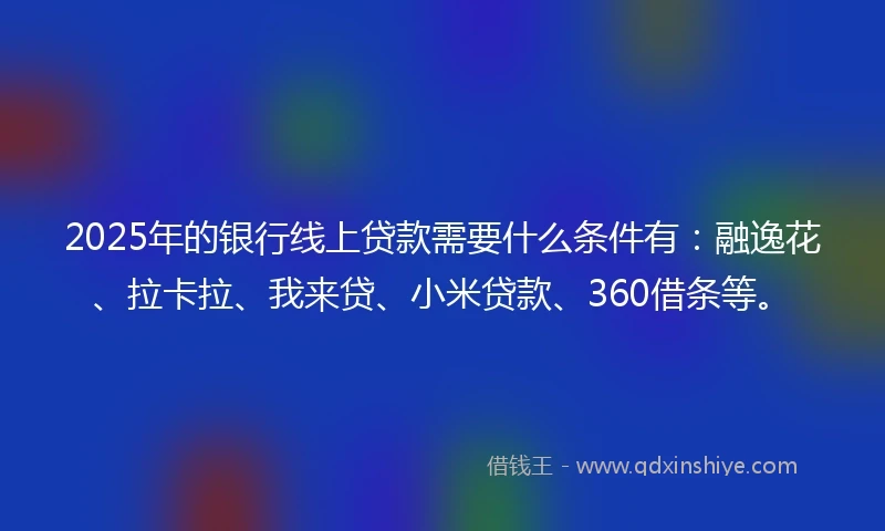 2025年的银行线上贷款需要什么条件有：融逸花、拉卡拉、我来贷、小米贷款、360借条等。