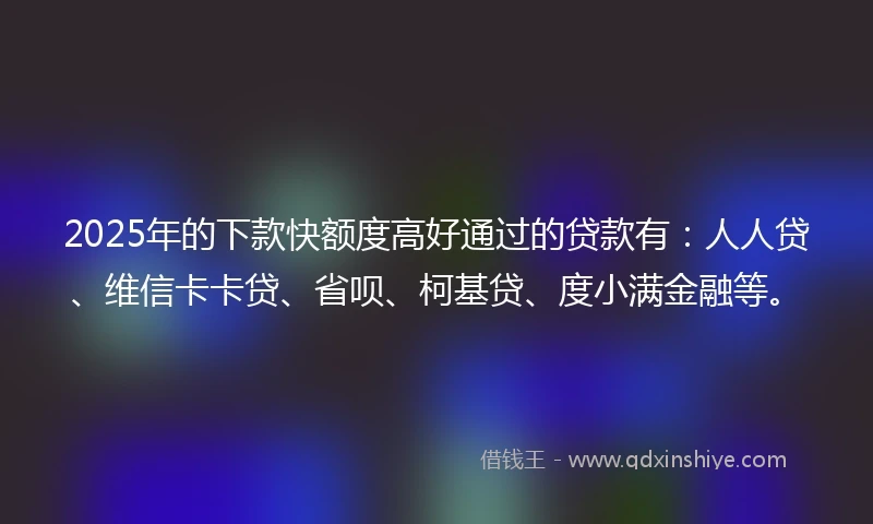 2025年的下款快额度高好通过的贷款有：人人贷、维信卡卡贷、省呗、柯基贷、度小满金融等。