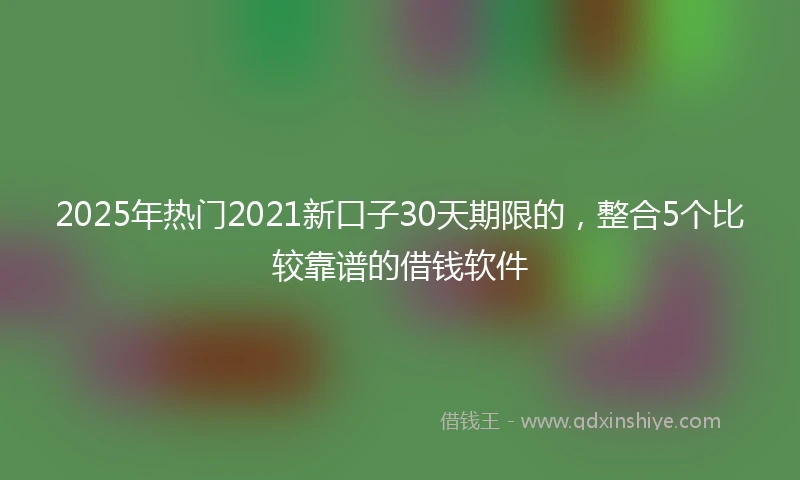 2025年热门2021新口子30天期限的，整合5个比较靠谱的借钱软件