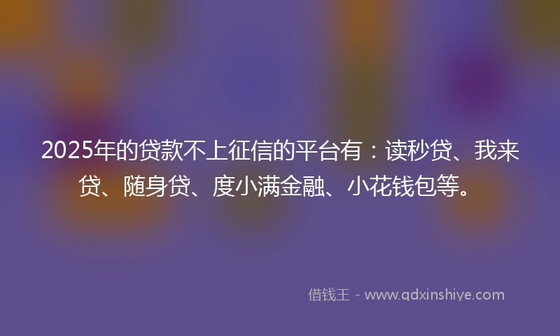 2025年的贷款不上征信的平台有：读秒贷、我来贷、随身贷、度小满金融、小花钱包等。