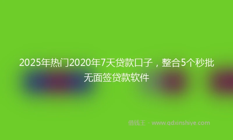 2025年热门2020年7天贷款口子，整合5个秒批无面签贷款软件