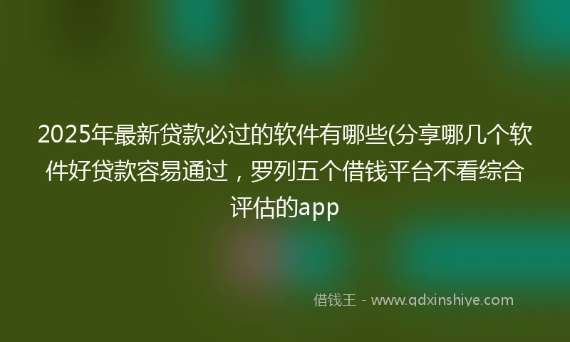 2025年最新贷款必过的软件有哪些(分享哪几个软件好贷款容易通过，罗列五个借钱平台不看综合评估的app