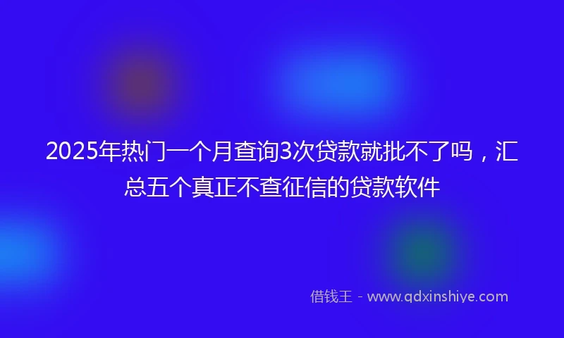 2025年热门一个月查询3次贷款就批不了吗，汇总五个真正不查征信的贷款软件