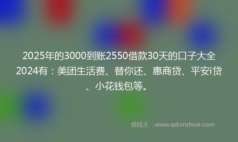 2025年的3000到账2550借款30天的口子大全2024有：美团生活费、替你还、惠商贷、平安i贷、小花钱包等。