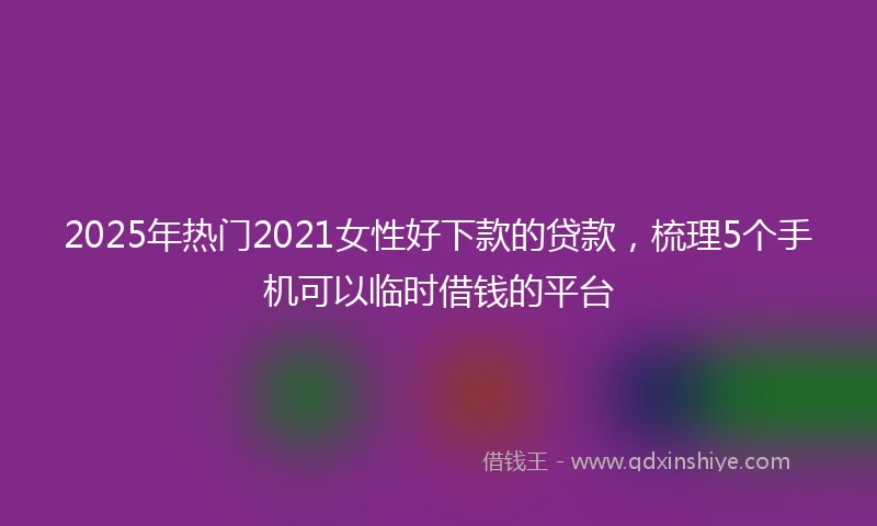 2025年热门2021女性好下款的贷款，梳理5个手机可以临时借钱的平台