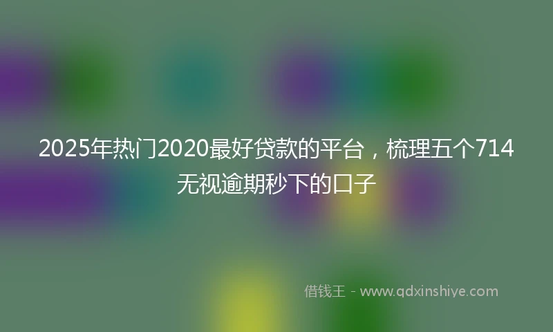 2025年热门2020最好贷款的平台，梳理五个714无视逾期秒下的口子