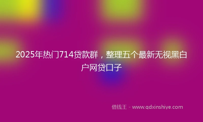 2025年热门714贷款群，整理五个最新无视黑白户网贷口子