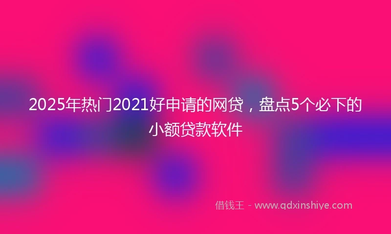 2025年热门2021好申请的网贷，盘点5个必下的小额贷款软件