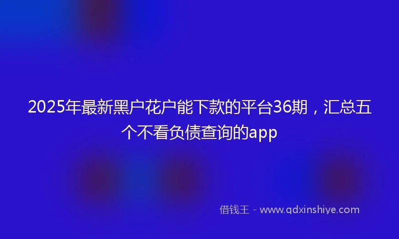 2025年最新黑户花户能下款的平台36期，汇总五个不看负债查询的app