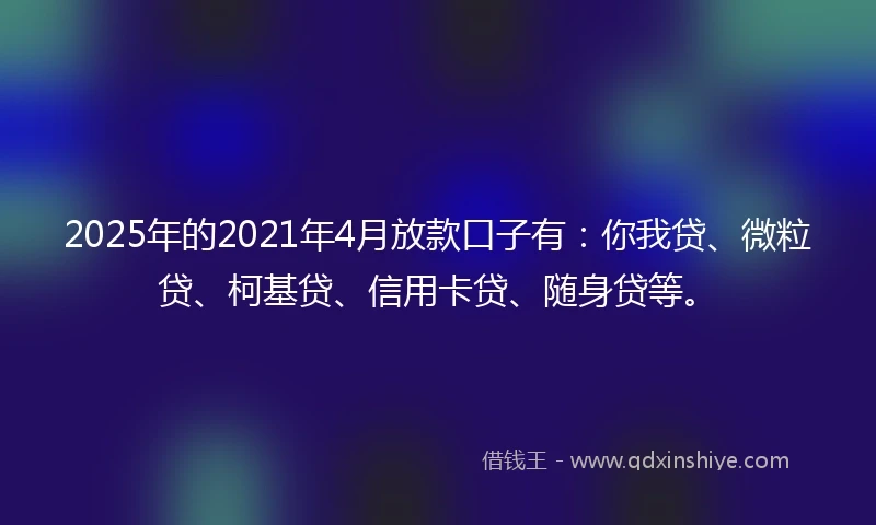 2025年的2021年4月放款口子有：你我贷、微粒贷、柯基贷、信用卡贷、随身贷等。