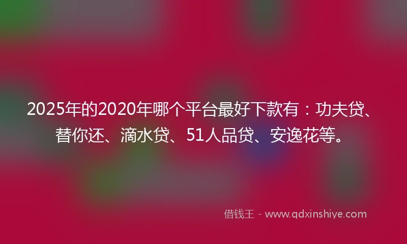 2025年的2020年哪个平台最好下款有：功夫贷、替你还、滴水贷、51人品贷、安逸花等。