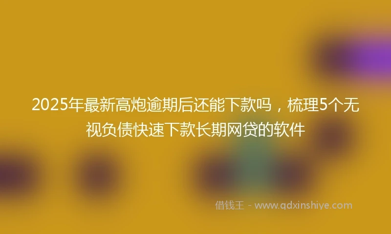 2025年最新高炮逾期后还能下款吗，梳理5个无视负债快速下款长期网贷的软件