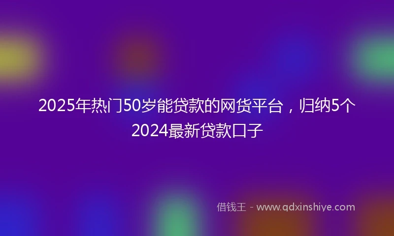 2025年热门50岁能贷款的网货平台，归纳5个2024最新贷款口子