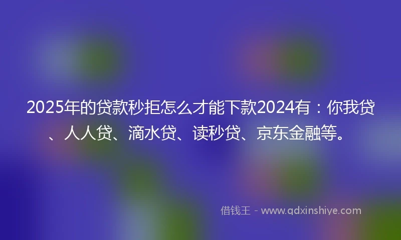 2025年的贷款秒拒怎么才能下款2024有：你我贷、人人贷、滴水贷、读秒贷、京东金融等。