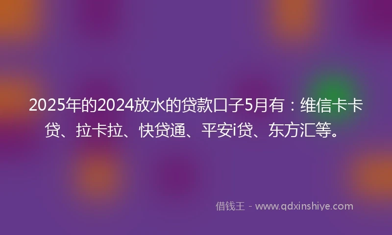 2025年的2024放水的贷款口子5月有：维信卡卡贷、拉卡拉、快贷通、平安i贷、东方汇等。