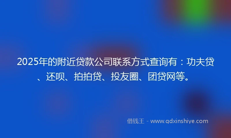 2025年的附近贷款公司联系方式查询有：功夫贷、还呗、拍拍贷、投友圈、团贷网等。