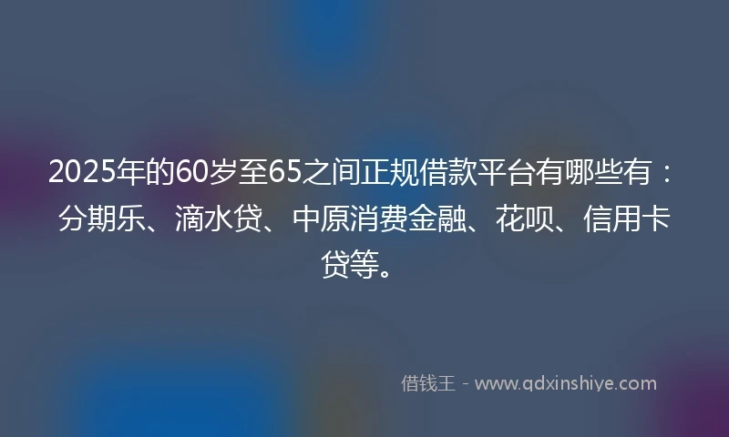 2025年的60岁至65之间正规借款平台有哪些有：分期乐、滴水贷、中原消费金融、花呗、信用卡贷等。