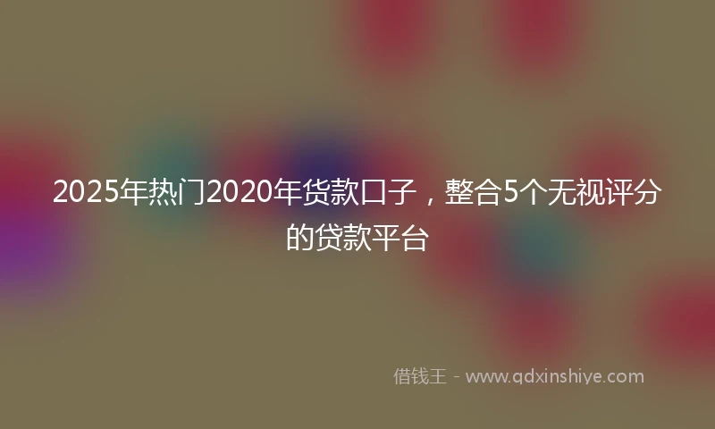 2025年热门2020年货款口子，整合5个无视评分的贷款平台