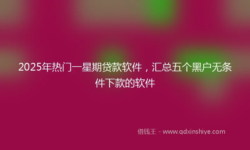 2025年热门一星期贷款软件，汇总五个黑户无条件下款的软件