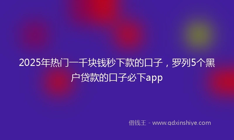 2025年热门一千块钱秒下款的口子，罗列5个黑户贷款的口子必下app