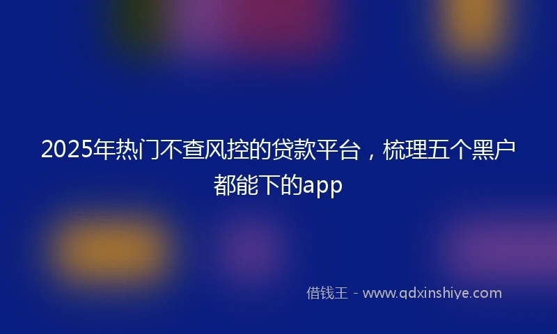 2025年热门不查风控的贷款平台，梳理五个黑户都能下的app