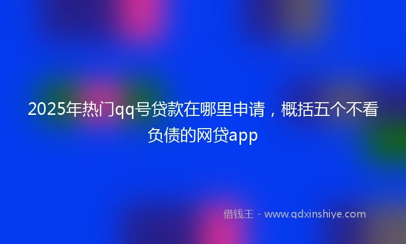 2025年热门qq号贷款在哪里申请，概括五个不看负债的网贷app