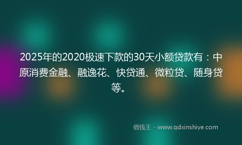 2025年的2020极速下款的30天小额贷款有：中原消费金融、融逸花、快贷通、微粒贷、随身贷等。