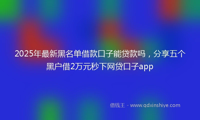 2025年最新黑名单借款口子能贷款吗，分享五个黑户借2万元秒下网贷口子app