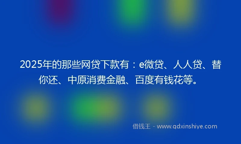 2025年的那些网贷下款有：e微贷、人人贷、替你还、中原消费金融、百度有钱花等。
