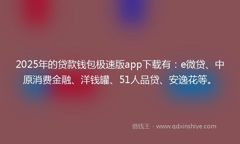 2025年的贷款钱包极速版app下载有：e微贷、中原消费金融、洋钱罐、51人品贷、安逸花等。