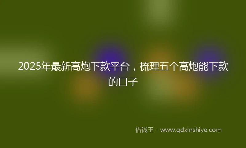 2025年最新高炮下款平台，梳理五个高炮能下款的口子