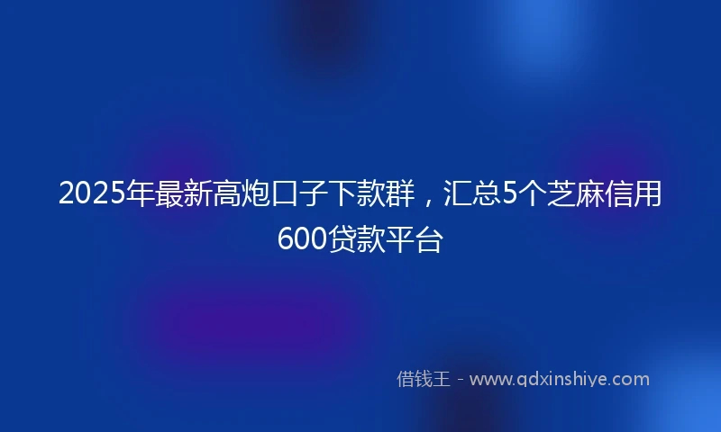2025年最新高炮口子下款群，汇总5个芝麻信用600贷款平台
