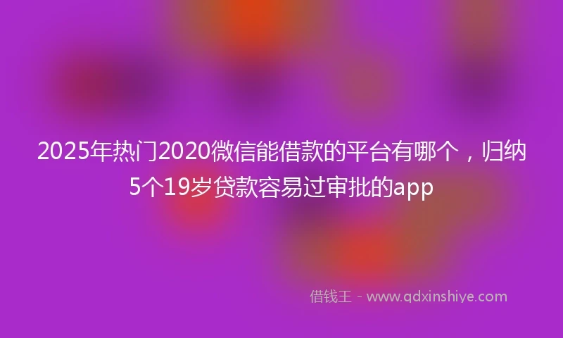 2025年热门2020微信能借款的平台有哪个，归纳5个19岁贷款容易过审批的app