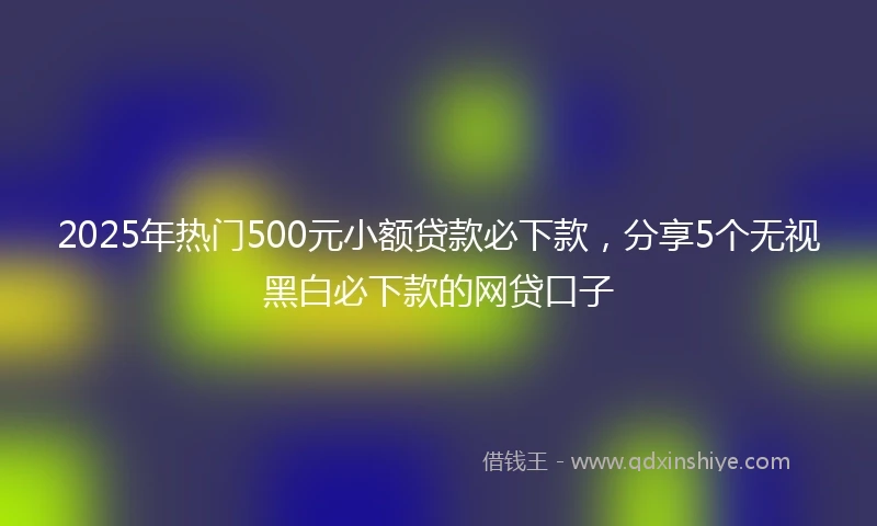 2025年热门500元小额贷款必下款，分享5个无视黑白必下款的网贷口子