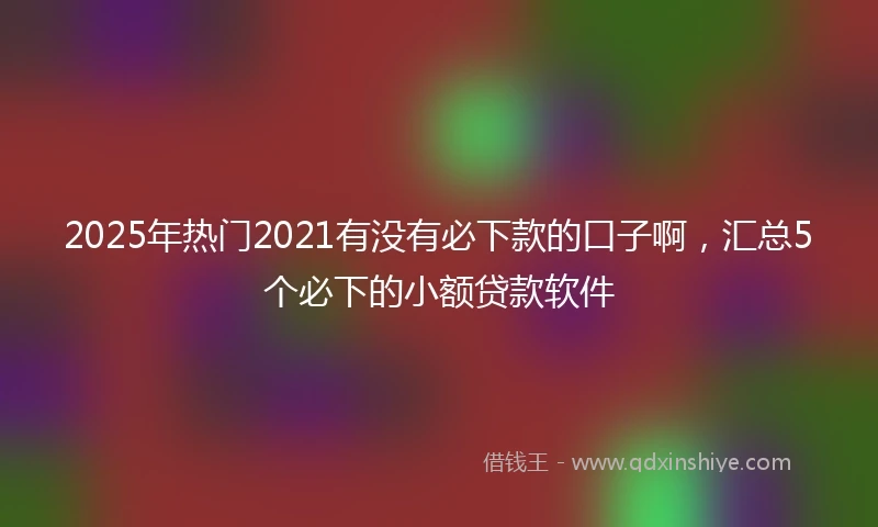 2025年热门2021有没有必下款的口子啊，汇总5个必下的小额贷款软件