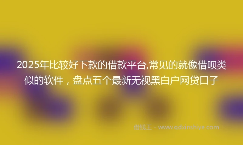 2025年比较好下款的借款平台,常见的就像借呗类似的软件，盘点五个最新无视黑白户网贷口子