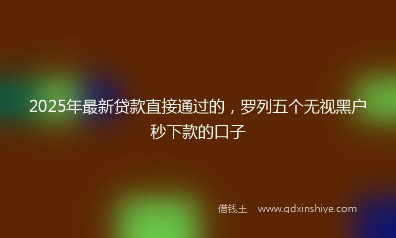 2025年最新贷款直接通过的，罗列五个无视黑户秒下款的口子
