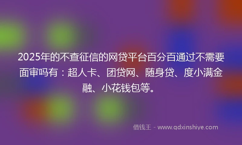 2025年的不查征信的网贷平台百分百通过不需要面审吗有：超人卡、团贷网、随身贷、度小满金融、小花钱包等。