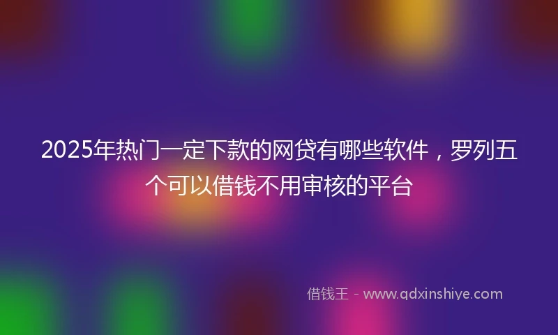 2025年热门一定下款的网贷有哪些软件，罗列五个可以借钱不用审核的平台