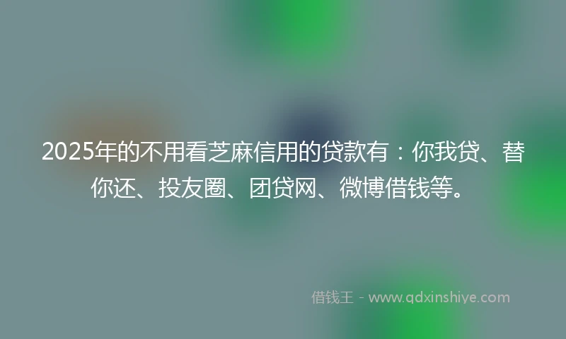 2025年的不用看芝麻信用的贷款有：你我贷、替你还、投友圈、团贷网、微博借钱等。