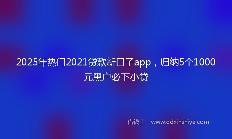 2025年热门2021贷款新口子app，归纳5个1000元黑户必下小贷