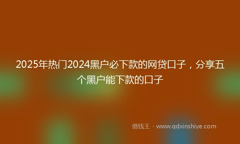 2025年热门2024黑户必下款的网贷口子，分享五个黑户能下款的口子