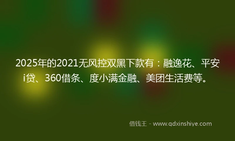 2025年的2021无风控双黑下款有：融逸花、平安i贷、360借条、度小满金融、美团生活费等。