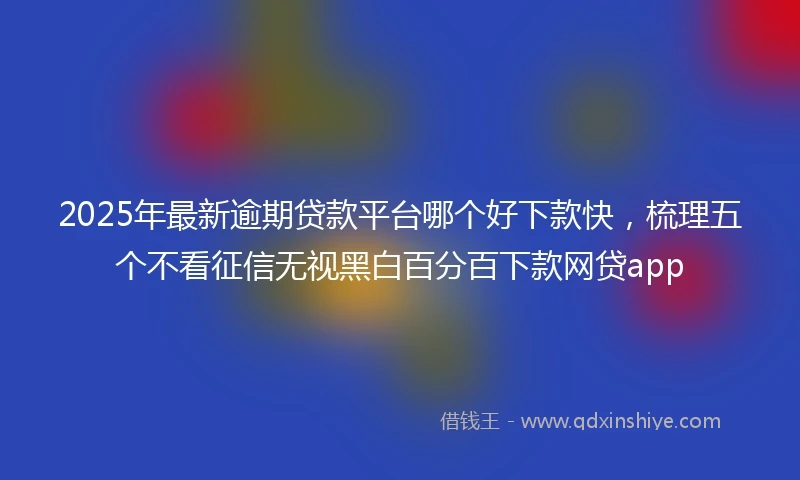 2025年最新逾期贷款平台哪个好下款快，梳理五个不看征信无视黑白百分百下款网贷app